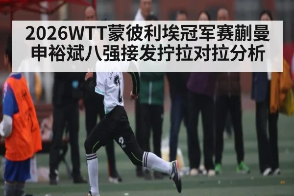 2026WTT蒙彼利埃冠军赛蒯曼申裕斌八强接发拧拉对拉分析